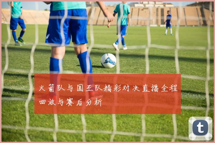 火箭队与国王队精彩对决直播全程回放与赛后分析