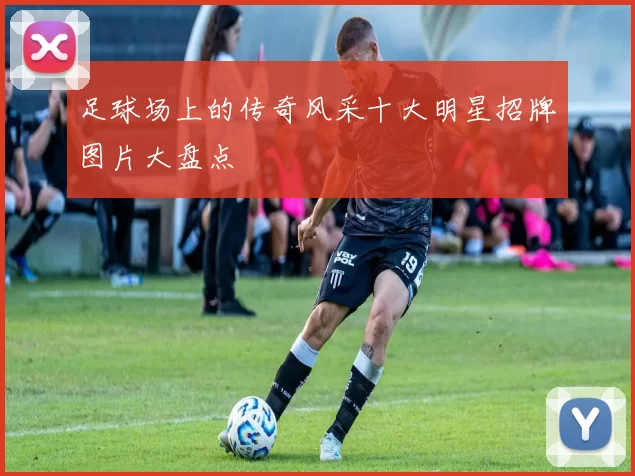 足球场上的传奇风采十大明星招牌图片大盘点