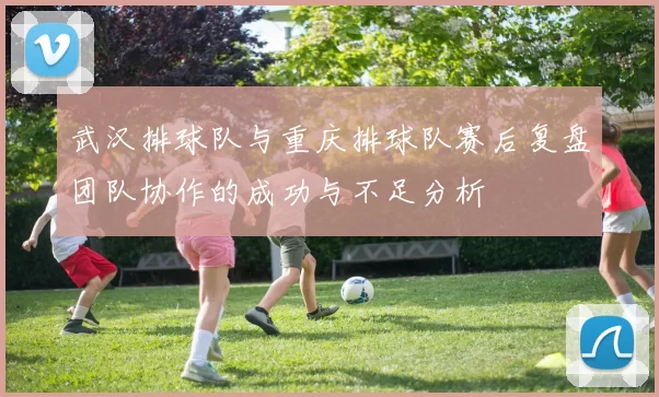 武汉排球队与重庆排球队赛后复盘团队协作的成功与不足分析