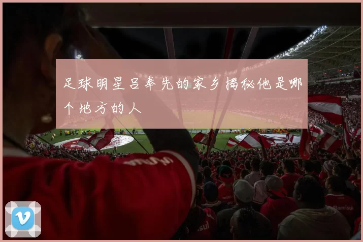 足球明星吕奉先的家乡揭秘他是哪个地方的人
