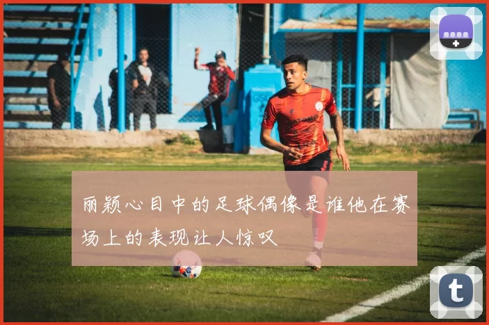 丽颖心目中的足球偶像是谁他在赛场上的表现让人惊叹