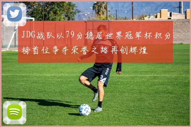 JDG战队以79分稳居世界冠军杯积分榜首位争夺荣誉之路再创辉煌