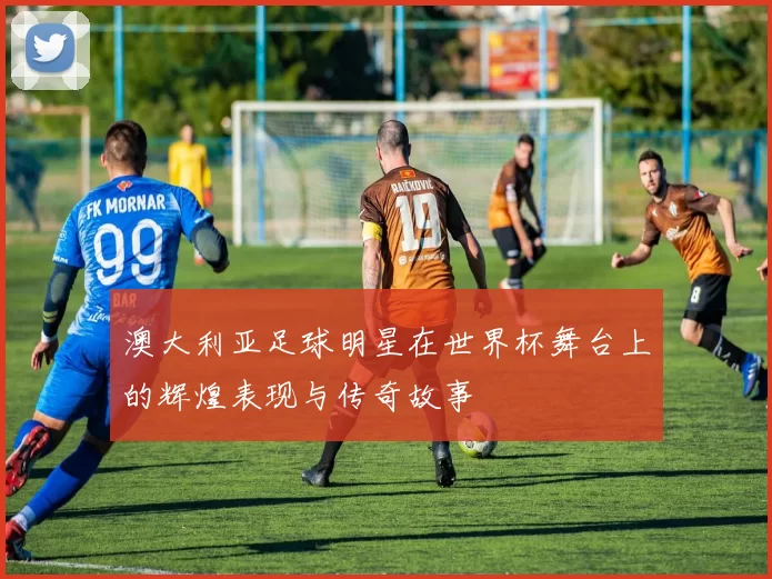 澳大利亚足球明星在世界杯舞台上的辉煌表现与传奇故事
