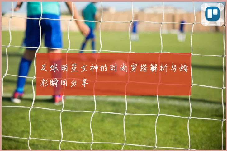 足球明星女神的时尚穿搭解析与精彩瞬间分享