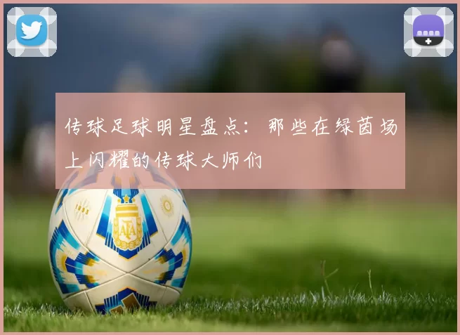 传球足球明星盘点：那些在绿茵场上闪耀的传球大师们