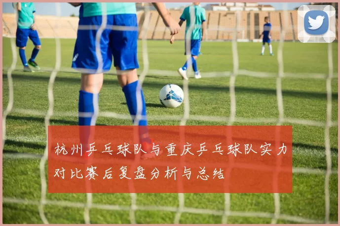 杭州乒乓球队与重庆乒乓球队实力对比赛后复盘分析与总结