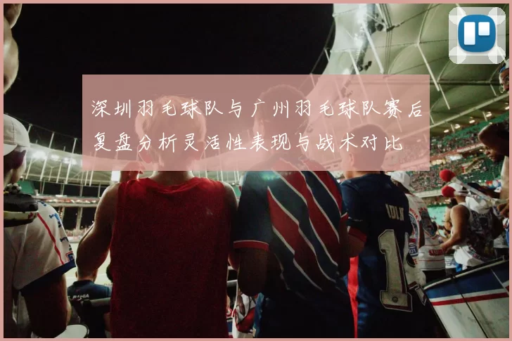 深圳羽毛球队与广州羽毛球队赛后复盘分析灵活性表现与战术对比