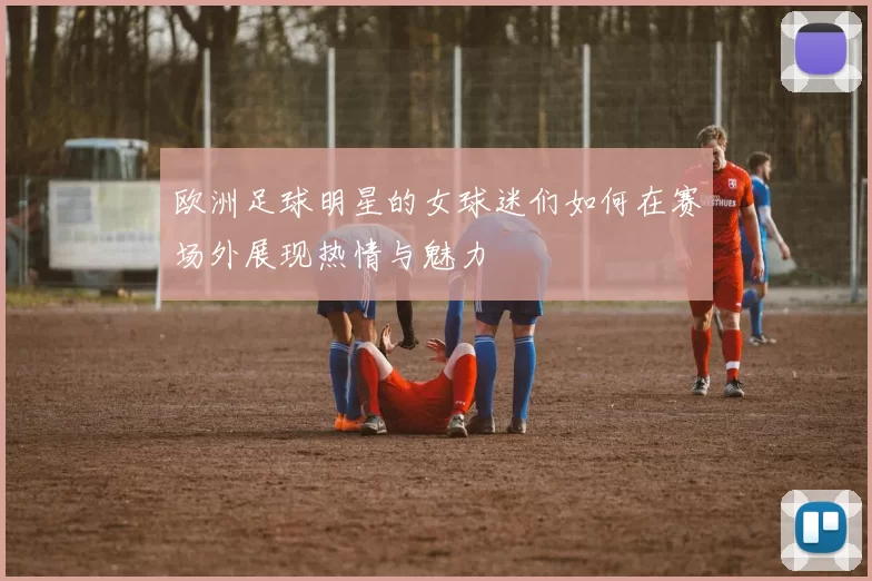 欧洲足球明星的女球迷们如何在赛场外展现热情与魅力