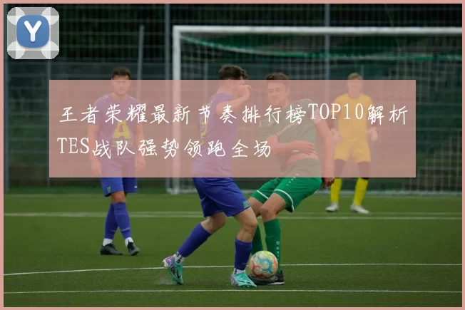 王者荣耀最新节奏排行榜TOP10解析TES战队强势领跑全场