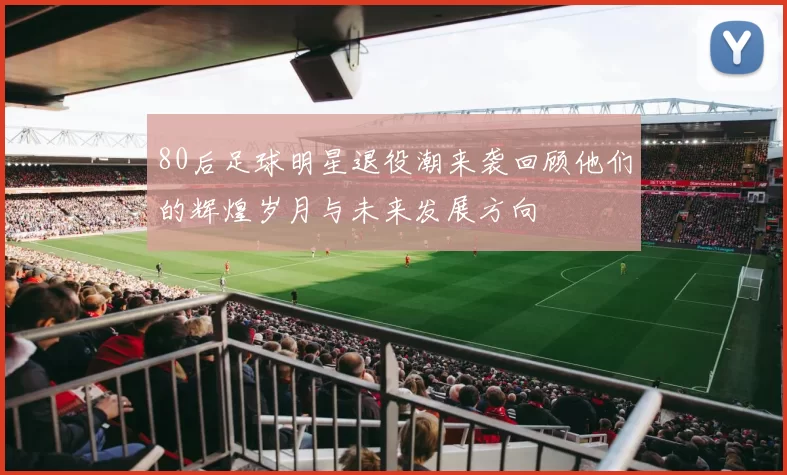 80后足球明星退役潮来袭回顾他们的辉煌岁月与未来发展方向