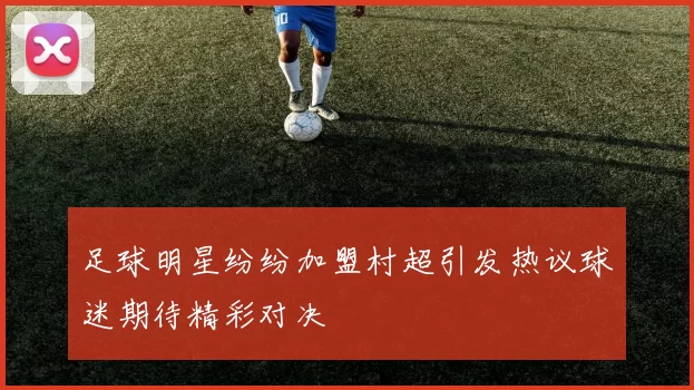 足球明星纷纷加盟村超引发热议球迷期待精彩对决