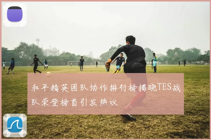 和平精英团队协作排行榜揭晓TES战队荣登榜首引发热议
