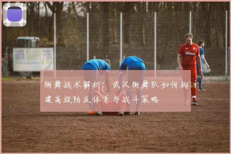 街舞战术解析：武汉街舞队如何构建高效防反体系与战斗策略