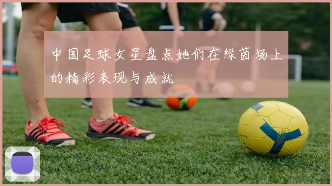中国足球女星盘点她们在绿茵场上的精彩表现与成就