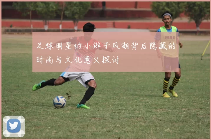 足球明星的小辫子风潮背后隐藏的时尚与文化意义探讨
