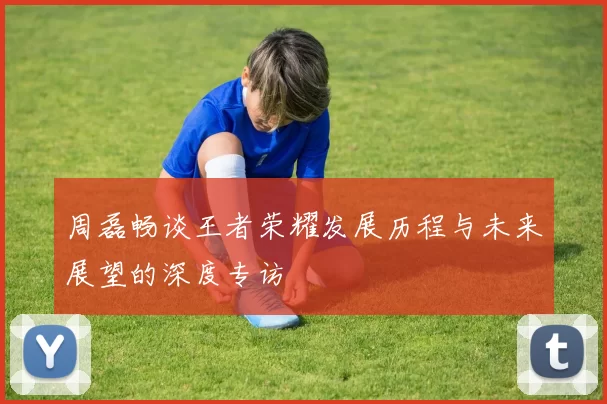 周磊畅谈王者荣耀发展历程与未来展望的深度专访