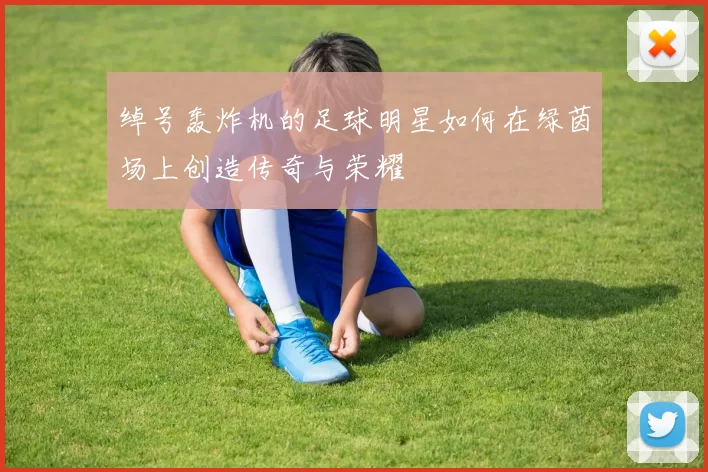 绰号轰炸机的足球明星如何在绿茵场上创造传奇与荣耀