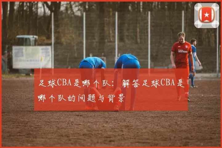 足球CBA是哪个队：解答足球CBA是哪个队的问题与背景