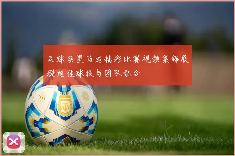 足球明星马龙精彩比赛视频集锦展现绝佳球技与团队配合
