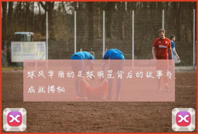 球风华丽的足球明星背后的故事与成就揭秘