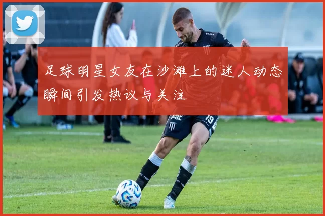 足球明星女友在沙滩上的迷人动态瞬间引发热议与关注