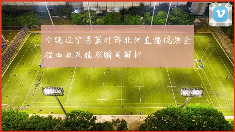 今晚辽宁男篮对阵北控直播视频全程回放及精彩瞬间解析