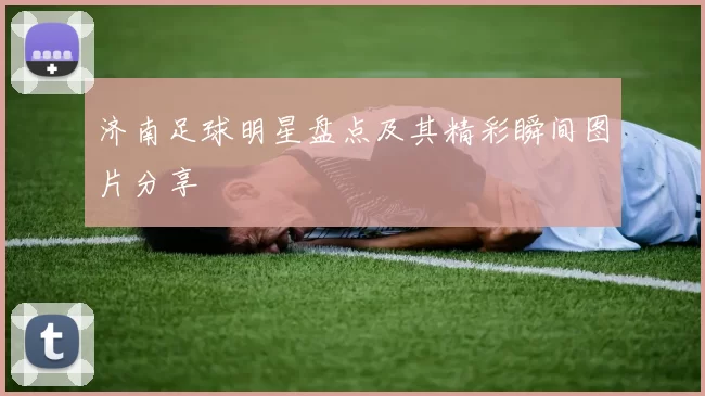 济南足球明星盘点及其精彩瞬间图片分享