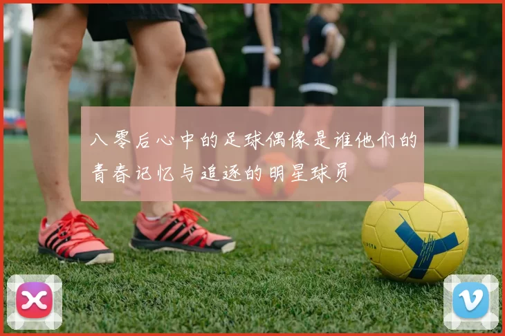 八零后心中的足球偶像是谁他们的青春记忆与追逐的明星球员