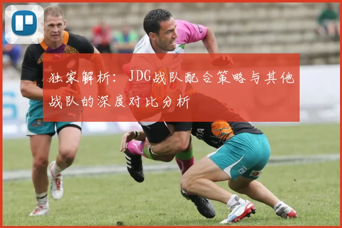 独家解析：JDG战队配合策略与其他战队的深度对比分析
