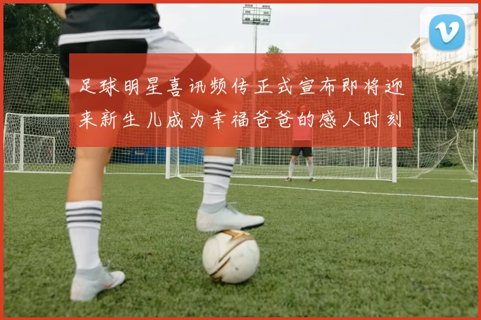足球明星喜讯频传正式宣布即将迎来新生儿成为幸福爸爸的感人时刻