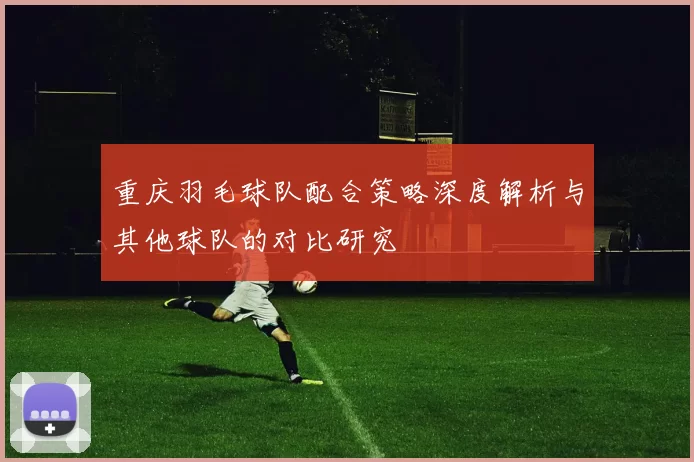重庆羽毛球队配合策略深度解析与其他球队的对比研究
