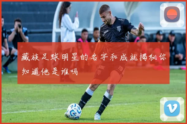 藏族足球明星的名字和成就揭秘你知道他是谁吗