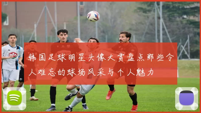 韩国足球明星头像大赏盘点那些令人难忘的球场风采与个人魅力