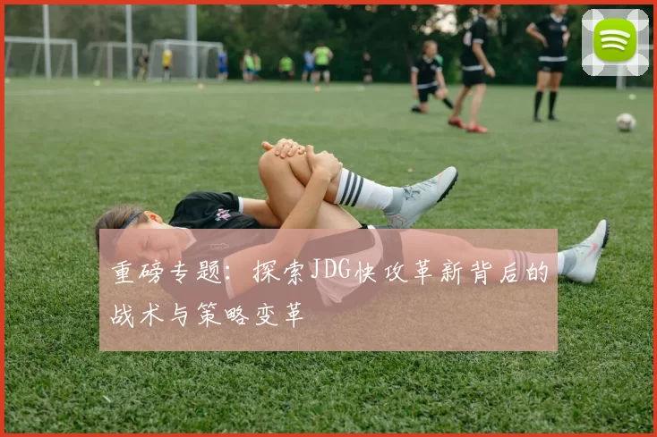 重磅专题：探索JDG快攻革新背后的战术与策略变革