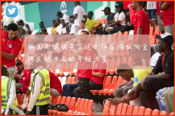 韩国足球明星亚运会阵容揭秘向金牌发起冲击的年轻力量