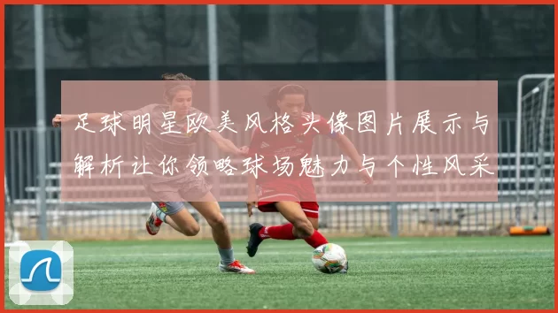 足球明星欧美风格头像图片展示与解析让你领略球场魅力与个性风采