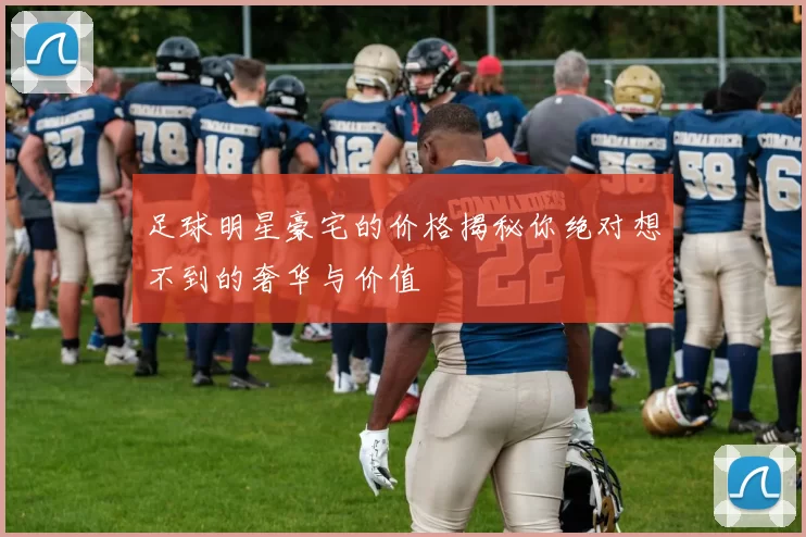 足球明星豪宅的价格揭秘你绝对想不到的奢华与价值