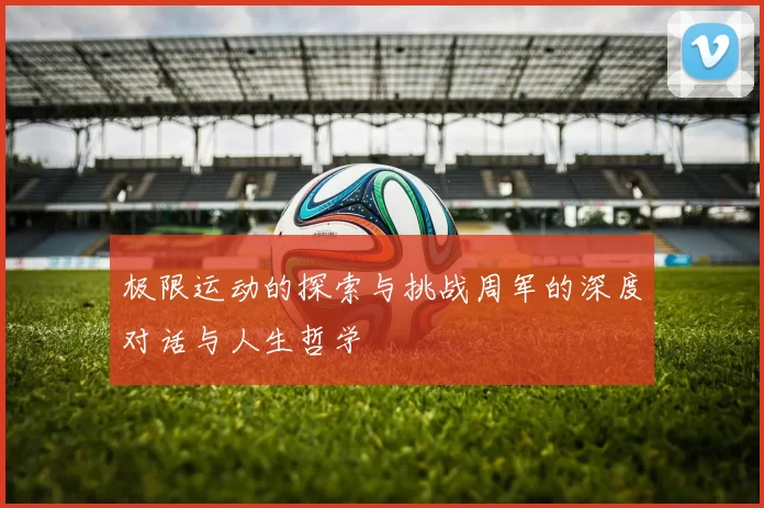 极限运动的探索与挑战周军的深度对话与人生哲学