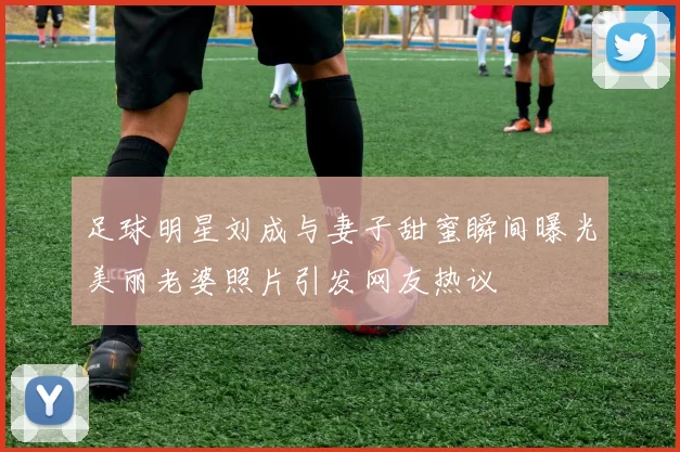 足球明星刘成与妻子甜蜜瞬间曝光美丽老婆照片引发网友热议