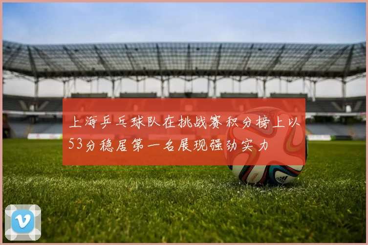 上海乒乓球队在挑战赛积分榜上以53分稳居第一名展现强劲实力