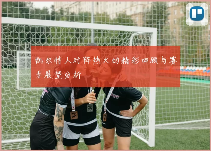 凯尔特人对阵热火的精彩回顾与赛季展望分析