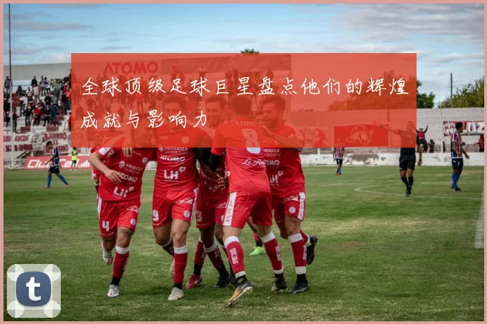 全球顶级足球巨星盘点他们的辉煌成就与影响力