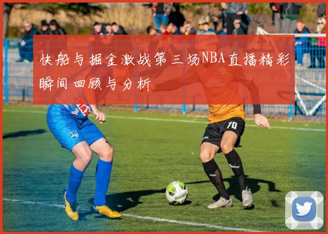 快船与掘金激战第三场NBA直播精彩瞬间回顾与分析