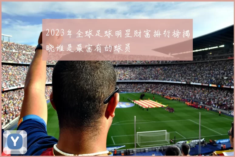 2023年全球足球明星财富排行榜揭晓谁是最富有的球员