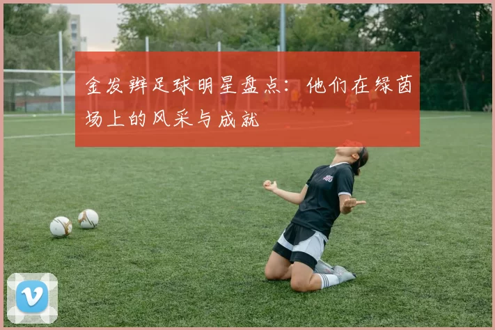 金发辫足球明星盘点：他们在绿茵场上的风采与成就