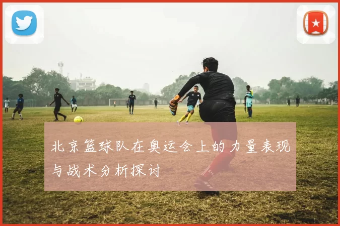北京篮球队在奥运会上的力量表现与战术分析探讨