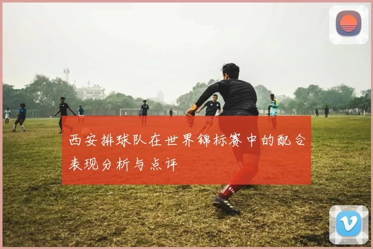 西安排球队在世界锦标赛中的配合表现分析与点评
