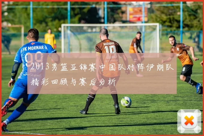 2013男篮亚锦赛中国队对阵伊朗队精彩回顾与赛后分析
