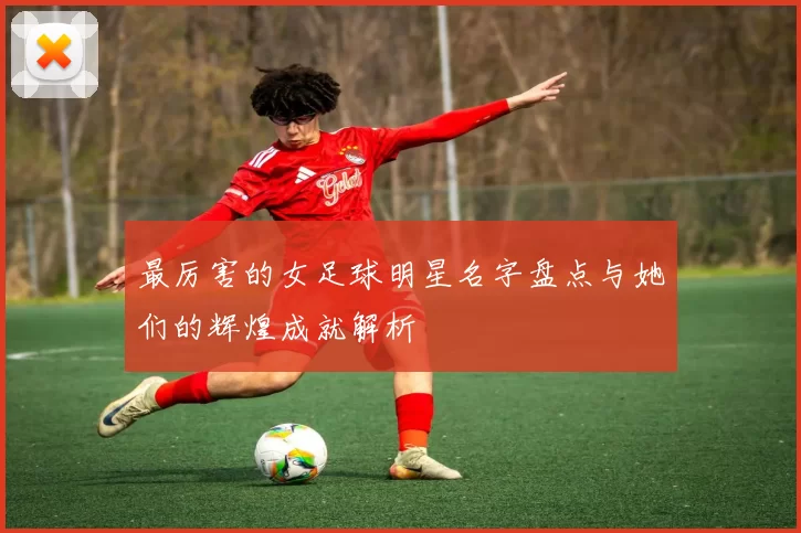 最厉害的女足球明星名字盘点与她们的辉煌成就解析