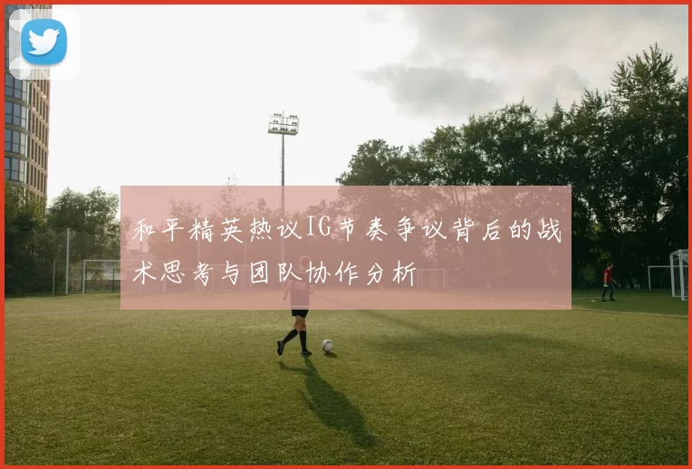 和平精英热议IG节奏争议背后的战术思考与团队协作分析